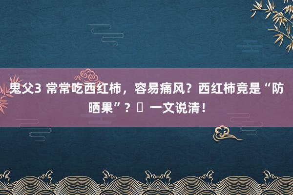 鬼父3 常常吃西红柿，容易痛风？西红柿竟是“防晒果”？​一文说清！