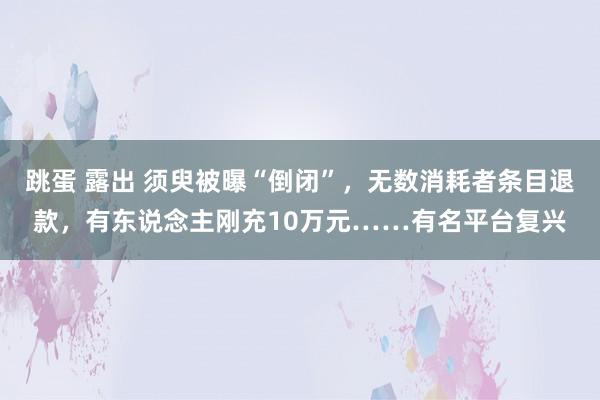 跳蛋 露出 须臾被曝“倒闭”，无数消耗者条目退款，有东说念主刚充10万元……有名平台复兴