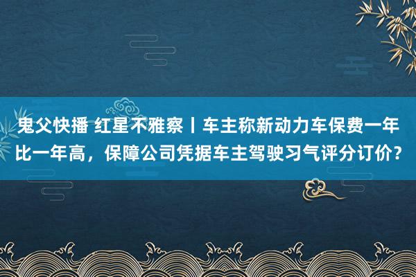 鬼父快播 红星不雅察丨车主称新动力车保费一年比一年高，保障公司凭据车主驾驶习气评分订价？