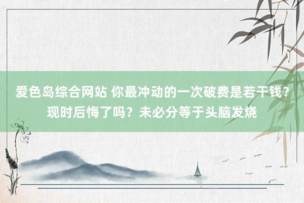 爱色岛综合网站 你最冲动的一次破费是若干钱？现时后悔了吗？未必分等于头脑发烧