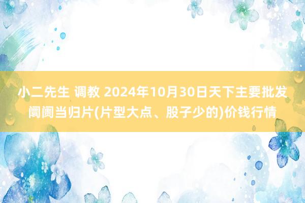 小二先生 调教 2024年10月30日天下主要批发阛阓当归片(片型大点、股子少的)价钱行情