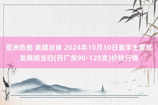 亚洲色图 美腿丝袜 2024年10月30日寰宇主要批发阛阓当归(药厂货90-120支)价钱行情