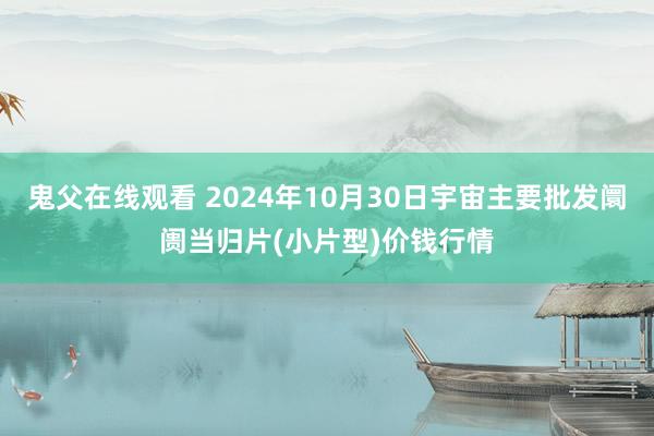 鬼父在线观看 2024年10月30日宇宙主要批发阛阓当归片(小片型)价钱行情