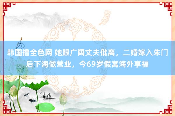 韩国撸全色网 她跟广阔丈夫仳离，二婚嫁入朱门后下海做营业，今69岁假寓海外享福