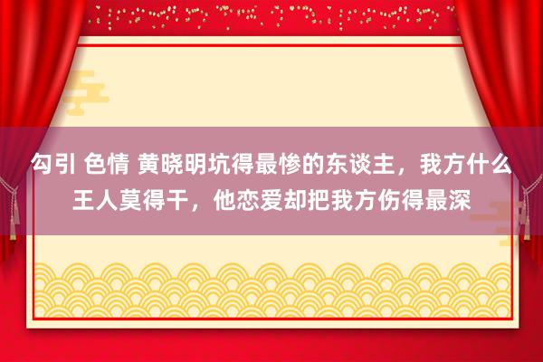 勾引 色情 黄晓明坑得最惨的东谈主，我方什么王人莫得干，他恋爱却把我方伤得最深