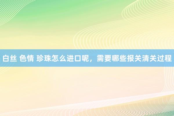 白丝 色情 珍珠怎么进口呢，需要哪些报关清关过程