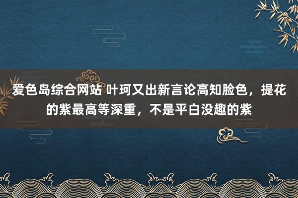 爱色岛综合网站 叶珂又出新言论高知脸色，提花的紫最高等深重，不是平白没趣的紫