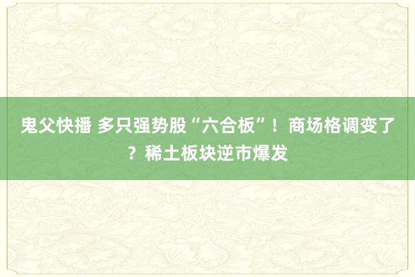 鬼父快播 多只强势股“六合板”！商场格调变了？稀土板块逆市爆发