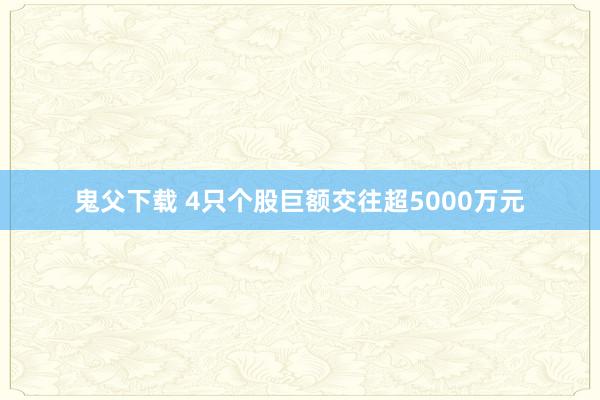 鬼父下载 4只个股巨额交往超5000万元