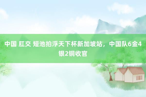 中国 肛交 短池拍浮天下杯新加坡站，中国队6金4银2铜收官