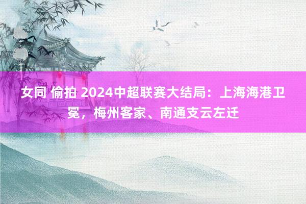 女同 偷拍 2024中超联赛大结局：上海海港卫冕，梅州客家、南通支云左迁