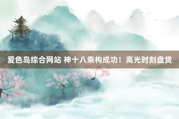 爱色岛综合网站 神十八乘构成功！高光时刻盘货