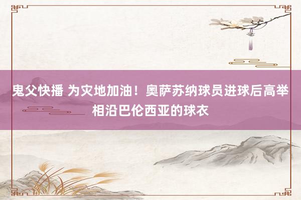 鬼父快播 为灾地加油！奥萨苏纳球员进球后高举相沿巴伦西亚的球衣