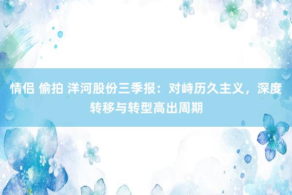 情侣 偷拍 洋河股份三季报：对峙历久主义，深度转移与转型高出周期