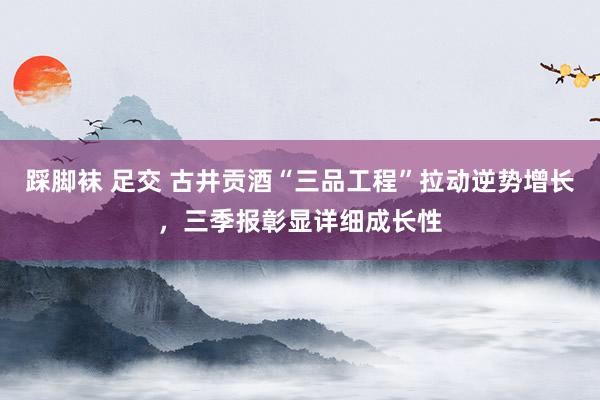 踩脚袜 足交 古井贡酒“三品工程”拉动逆势增长，三季报彰显详细成长性