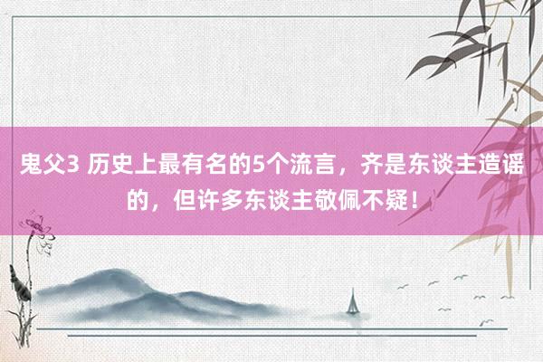 鬼父3 历史上最有名的5个流言，齐是东谈主造谣的，但许多东谈主敬佩不疑！