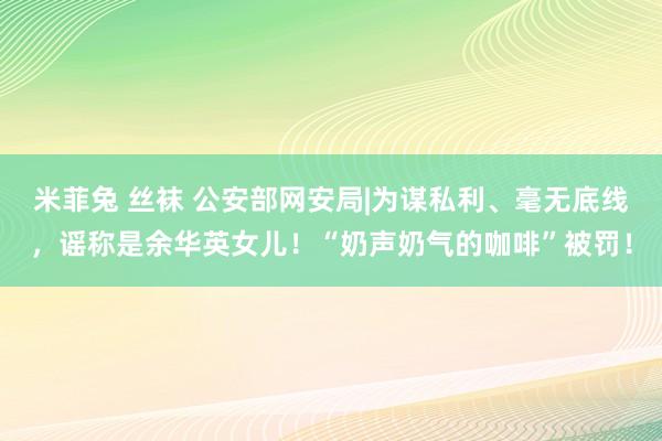 米菲兔 丝袜 公安部网安局|为谋私利、毫无底线，谣称是余华英女儿！“奶声奶气的咖啡”被罚！