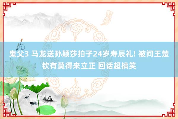 鬼父3 马龙送孙颖莎拍子24岁寿辰礼! 被问王楚钦有莫得来立正 回话超搞笑