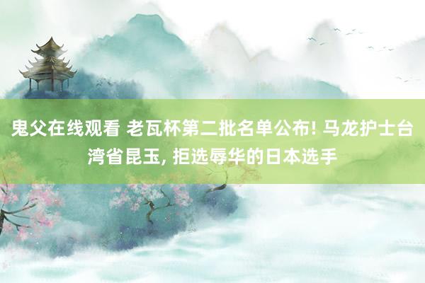 鬼父在线观看 老瓦杯第二批名单公布! 马龙护士台湾省昆玉， 拒选辱华的日本选手