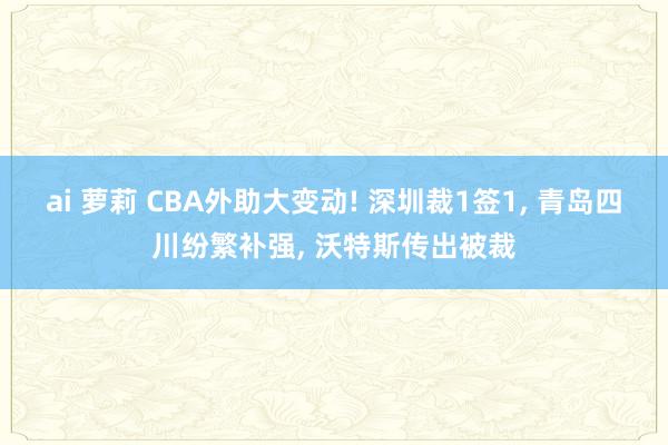 ai 萝莉 CBA外助大变动! 深圳裁1签1， 青岛四川纷繁补强， 沃特斯传出被裁