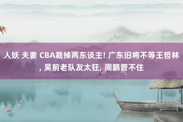 人妖 夫妻 CBA裁掉两东谈主! 广东旧将不等王哲林， 吴前老队友太狂， 周鹏管不住