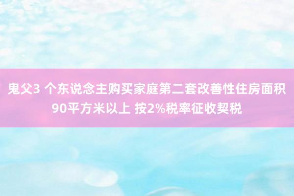 鬼父3 个东说念主购买家庭第二套改善性住房面积90平方米以上 按2%税率征收契税