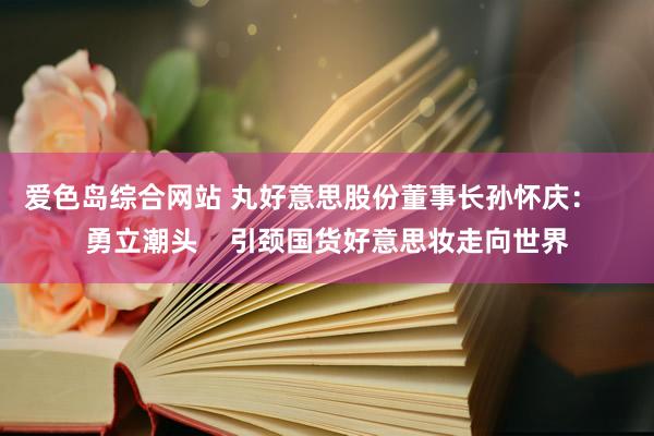 爱色岛综合网站 丸好意思股份董事长孙怀庆：    勇立潮头    引颈国货好意思妆走向世界