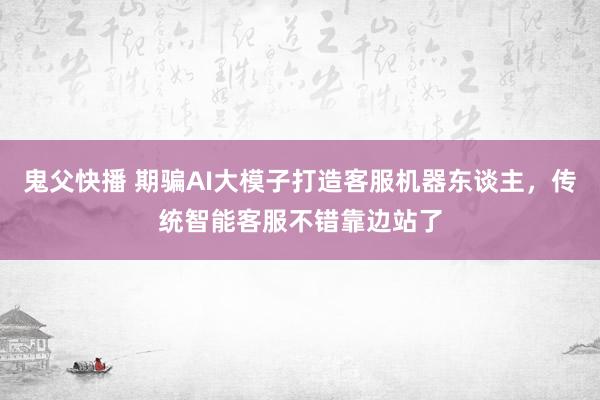 鬼父快播 期骗AI大模子打造客服机器东谈主，传统智能客服不错靠边站了