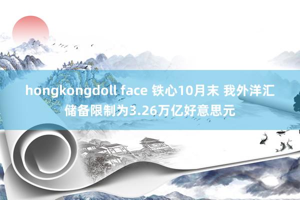 hongkongdoll face 铁心10月末 我外洋汇储备限制为3.26万亿好意思元