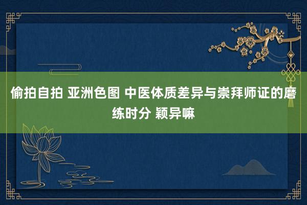 偷拍自拍 亚洲色图 中医体质差异与崇拜师证的磨练时分 颖异嘛