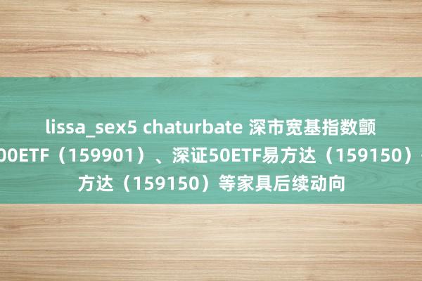 lissa_sex5 chaturbate 深市宽基指数颤动，柔顺深证100ETF（159901）、深证50ETF易方达（159150）等家具后续动向