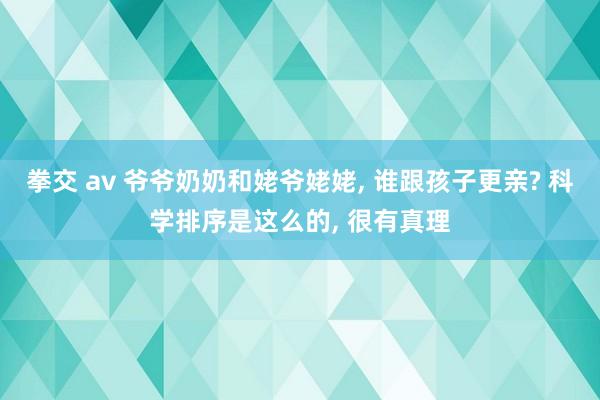 拳交 av 爷爷奶奶和姥爷姥姥， 谁跟孩子更亲? 科学排序是这么的， 很有真理