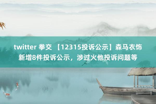 twitter 拳交 【12315投诉公示】森马衣饰新增8件投诉公示，涉过火他投诉问题等