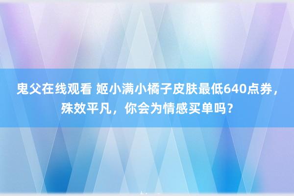 鬼父在线观看 姬小满小橘子皮肤最低640点券，殊效平凡，你会为情感买单吗？