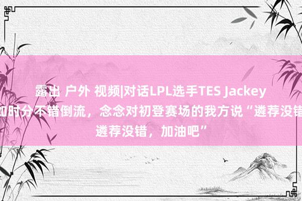 露出 户外 视频|对话LPL选手TES JackeyLove：假如时分不错倒流，念念对初登赛场的我方说“遴荐没错，加油吧”