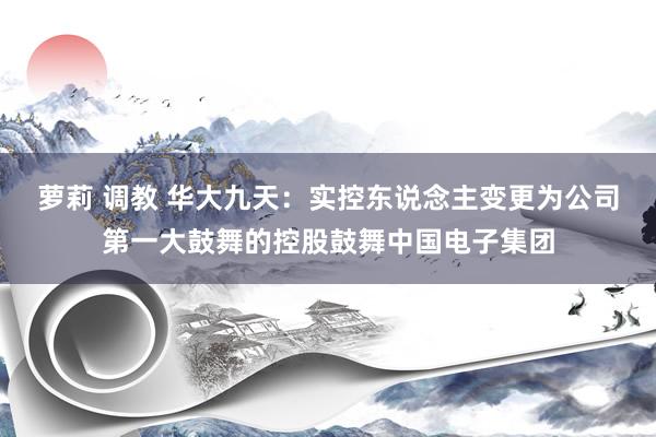 萝莉 调教 华大九天：实控东说念主变更为公司第一大鼓舞的控股鼓舞中国电子集团