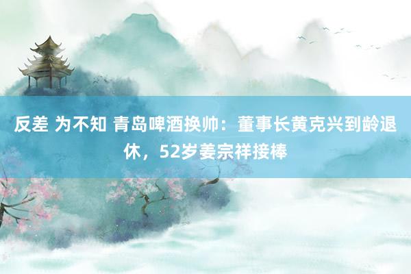 反差 为不知 青岛啤酒换帅：董事长黄克兴到龄退休，52岁姜宗祥接棒