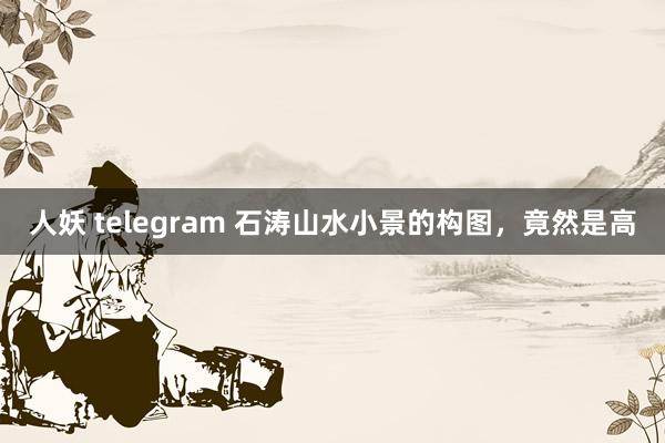 人妖 telegram 石涛山水小景的构图，竟然是高