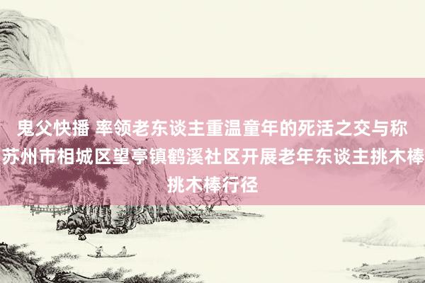 鬼父快播 率领老东谈主重温童年的死活之交与称心！苏州市相城区望亭镇鹤溪社区开展老年东谈主挑木棒行径