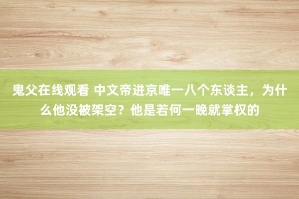 鬼父在线观看 中文帝进京唯一八个东谈主，为什么他没被架空？他是若何一晚就掌权的