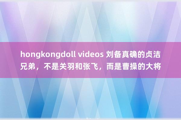 hongkongdoll videos 刘备真确的贞洁兄弟，不是关羽和张飞，而是曹操的大将