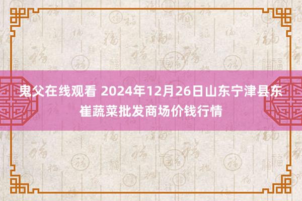 鬼父在线观看 2024年12月26日山东宁津县东崔蔬菜批发商场价钱行情