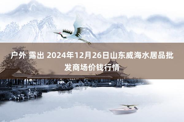 户外 露出 2024年12月26日山东威海水居品批发商场价钱行情