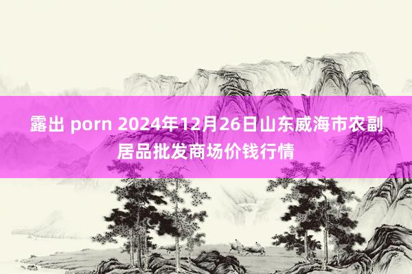 露出 porn 2024年12月26日山东威海市农副居品批发商场价钱行情