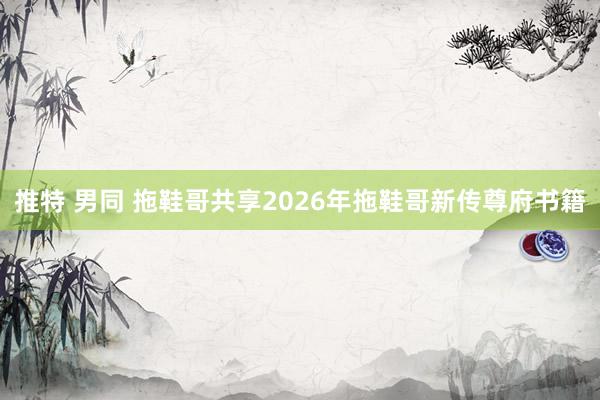 推特 男同 拖鞋哥共享2026年拖鞋哥新传尊府书籍