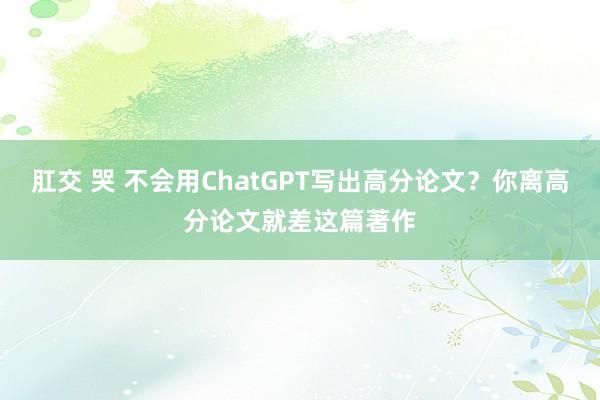 肛交 哭 不会用ChatGPT写出高分论文？你离高分论文就差这篇著作