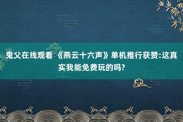 鬼父在线观看 《燕云十六声》单机推行获赞:这真实我能免费玩的吗?