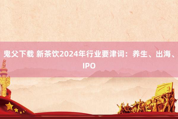 鬼父下载 新茶饮2024年行业要津词：养生、出海、IPO