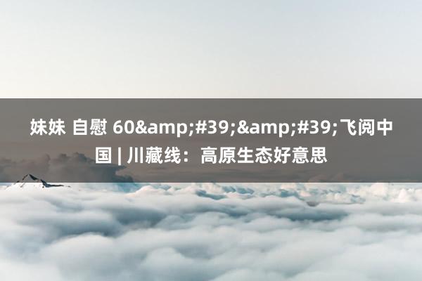 妹妹 自慰 60&#39;&#39;飞阅中国 | 川藏线：高原生态好意思