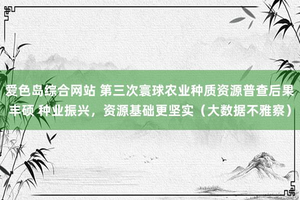 爱色岛综合网站 第三次寰球农业种质资源普查后果丰硕 种业振兴，资源基础更坚实（大数据不雅察）